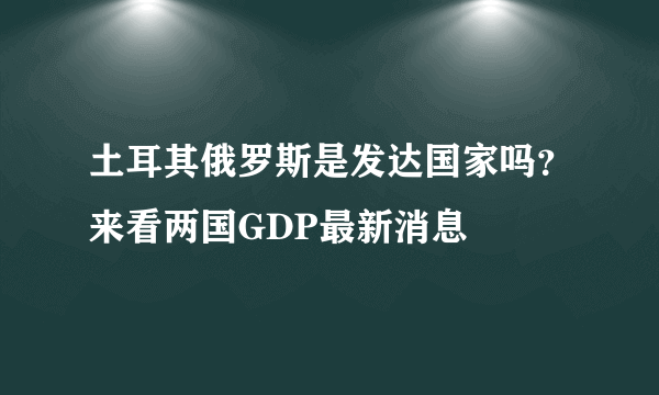 土耳其俄罗斯是发达国家吗？来看两国GDP最新消息