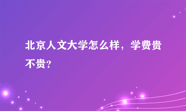 北京人文大学怎么样，学费贵不贵？