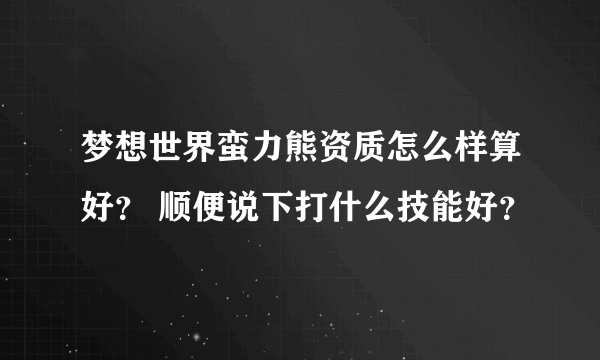 梦想世界蛮力熊资质怎么样算好？ 顺便说下打什么技能好？