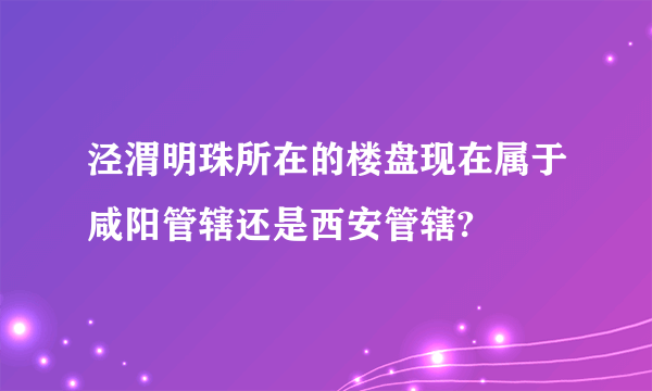 泾渭明珠所在的楼盘现在属于咸阳管辖还是西安管辖?