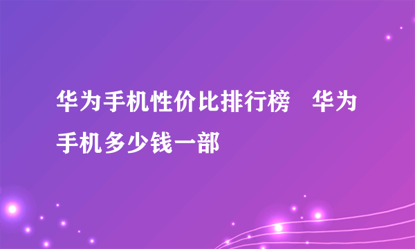 华为手机性价比排行榜   华为手机多少钱一部