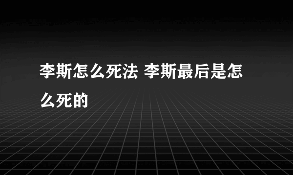 李斯怎么死法 李斯最后是怎么死的