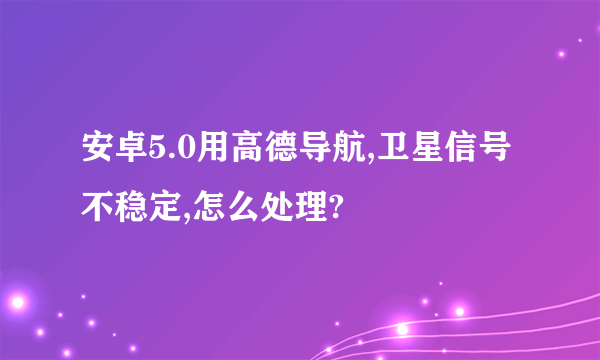 安卓5.0用高德导航,卫星信号不稳定,怎么处理?