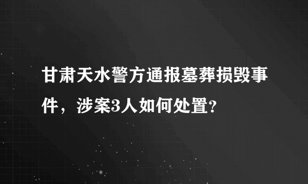 甘肃天水警方通报墓葬损毁事件，涉案3人如何处置？