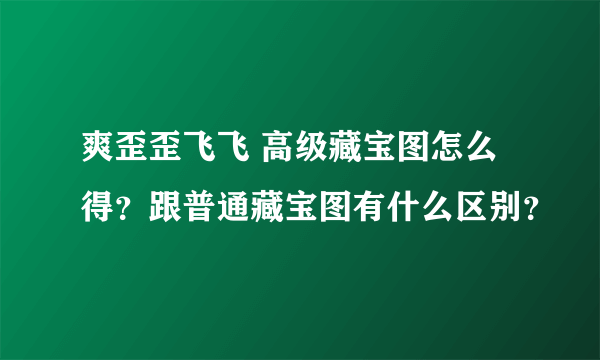 爽歪歪飞飞 高级藏宝图怎么得？跟普通藏宝图有什么区别？