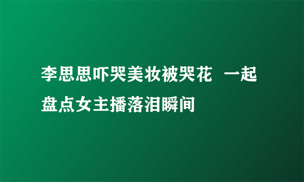 李思思吓哭美妆被哭花  一起盘点女主播落泪瞬间