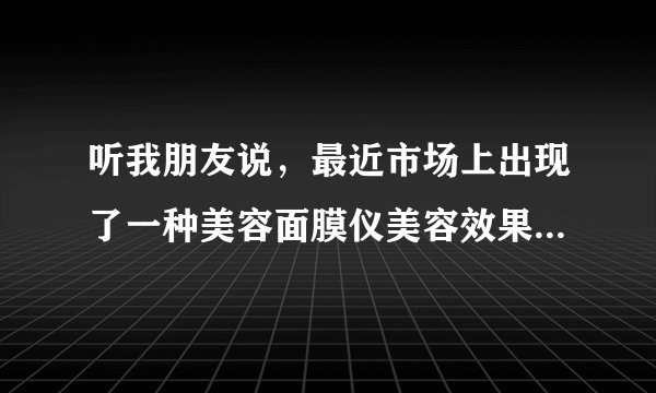 听我朋友说，最近市场上出现了一种美容面膜仪美容效果极佳，请问下具体是什么产品呀？