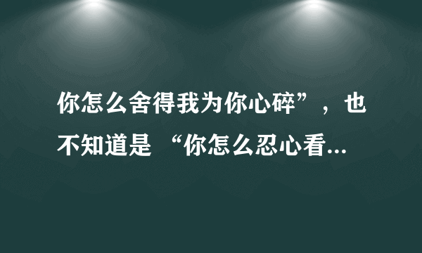 你怎么舍得我为你心碎”，也不知道是 “你怎么忍心看得我心碎”歌词的一句 很沧桑 声音有点颤