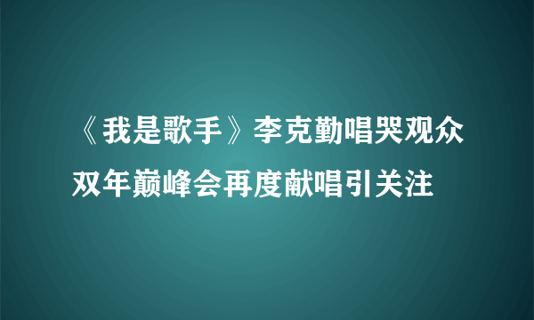 《我是歌手》李克勤唱哭观众双年巅峰会再度献唱引关注