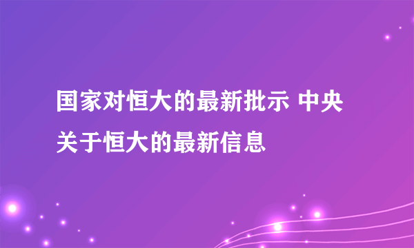 国家对恒大的最新批示 中央关于恒大的最新信息