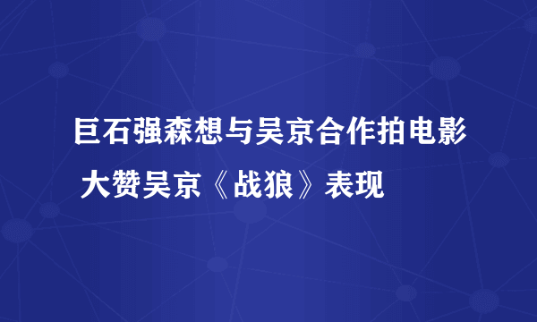 巨石强森想与吴京合作拍电影 大赞吴京《战狼》表现