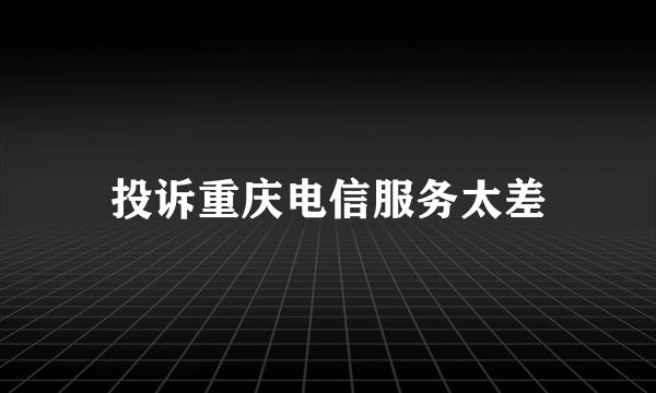 投诉重庆电信服务太差