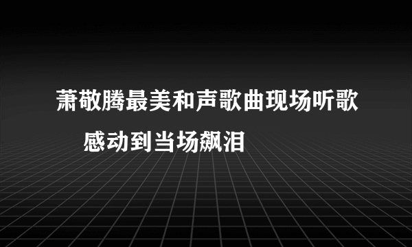 萧敬腾最美和声歌曲现场听歌    感动到当场飙泪