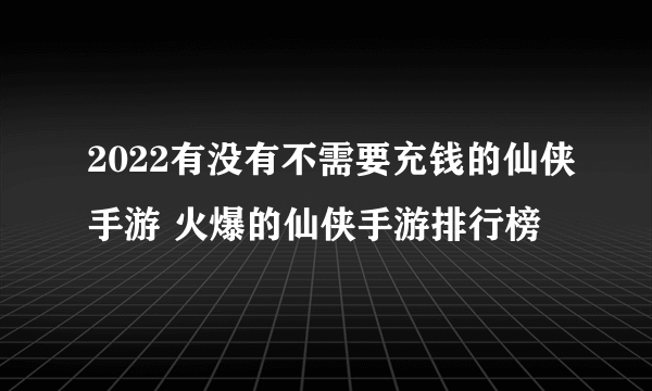 2022有没有不需要充钱的仙侠手游 火爆的仙侠手游排行榜