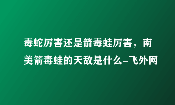 毒蛇厉害还是箭毒蛙厉害，南美箭毒蛙的天敌是什么-飞外网