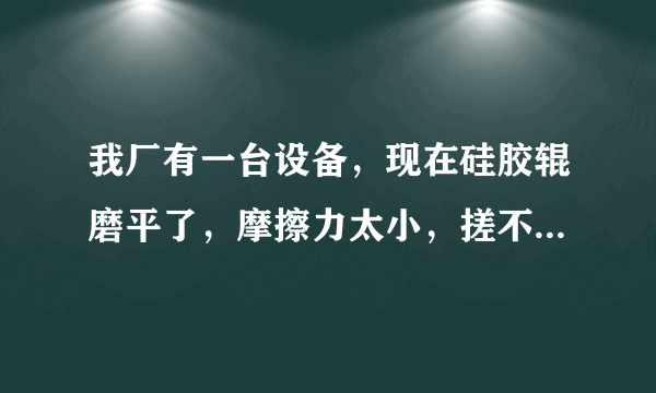 我厂有一台设备，现在硅胶辊磨平了，摩擦力太小，搓不进材料，哪位大侠给予指导谢谢