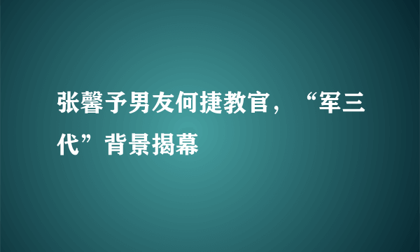 张馨予男友何捷教官，“军三代”背景揭幕