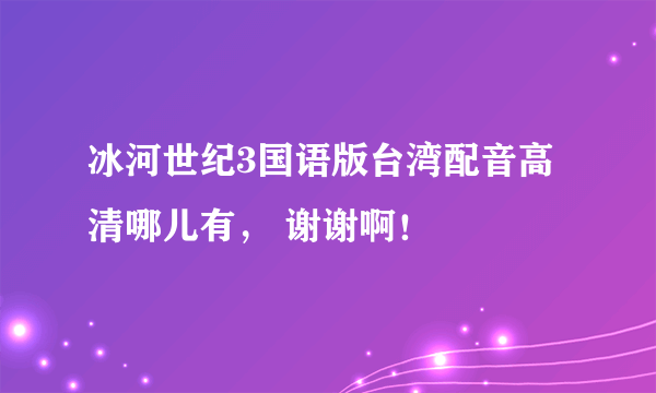 冰河世纪3国语版台湾配音高清哪儿有， 谢谢啊！