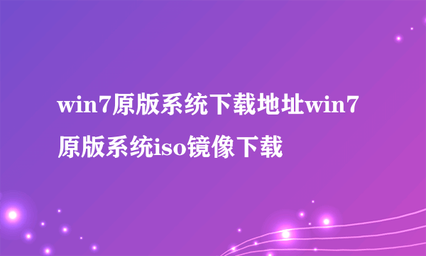 win7原版系统下载地址win7原版系统iso镜像下载