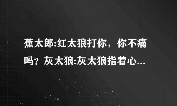 蕉太郎:红太狼打你，你不痛吗？灰太狼:灰太狼指着心脏说，因为这里，更痛。红太狼:哭了。灰太狼老婆别