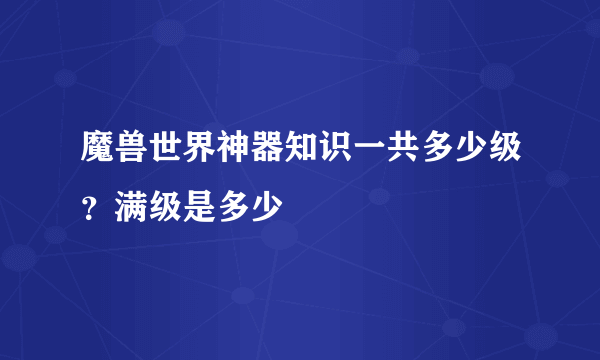 魔兽世界神器知识一共多少级？满级是多少