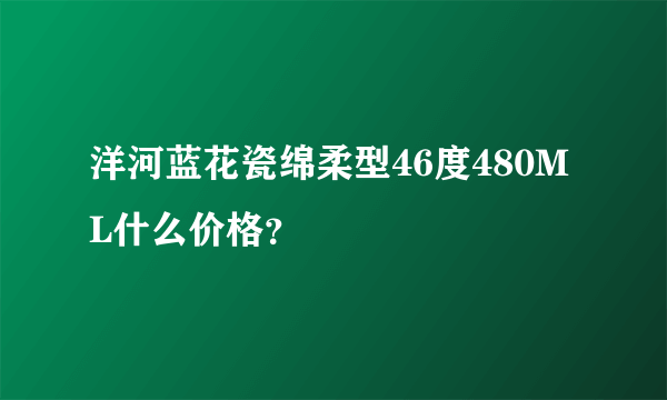 洋河蓝花瓷绵柔型46度480ML什么价格？