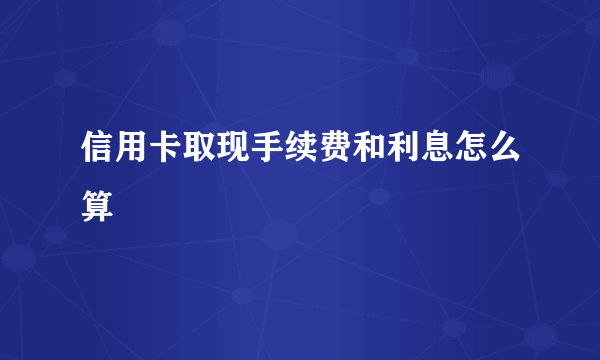 信用卡取现手续费和利息怎么算