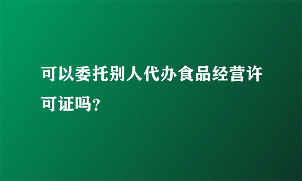 可以委托别人代办食品经营许可证吗？