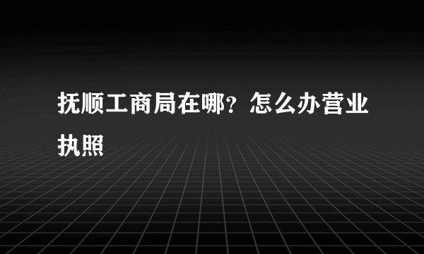 抚顺工商局在哪？怎么办营业执照