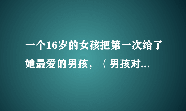 一个16岁的女孩把第一次给了她最爱的男孩，（男孩对女孩说，把你的第一次给我，我以后一定会娶你的 女