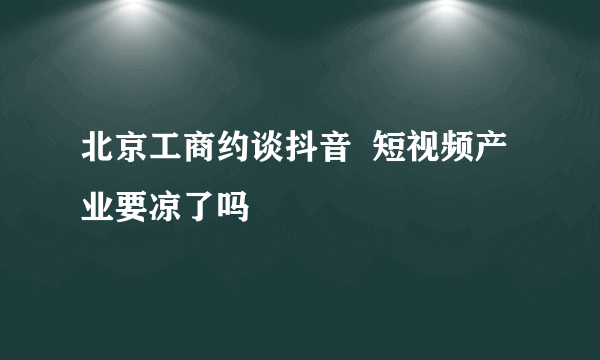 北京工商约谈抖音  短视频产业要凉了吗