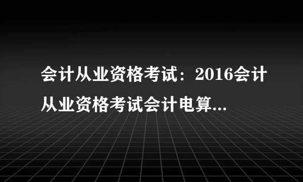 会计从业资格考试：2016会计从业资格考试会计电算化每日一练(8月4日)