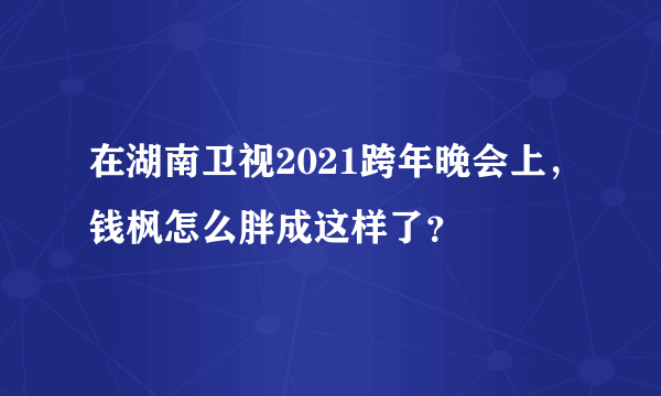 在湖南卫视2021跨年晚会上，钱枫怎么胖成这样了？