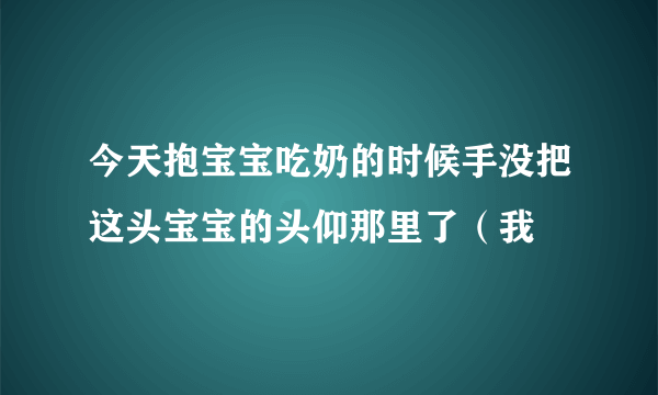 今天抱宝宝吃奶的时候手没把这头宝宝的头仰那里了（我