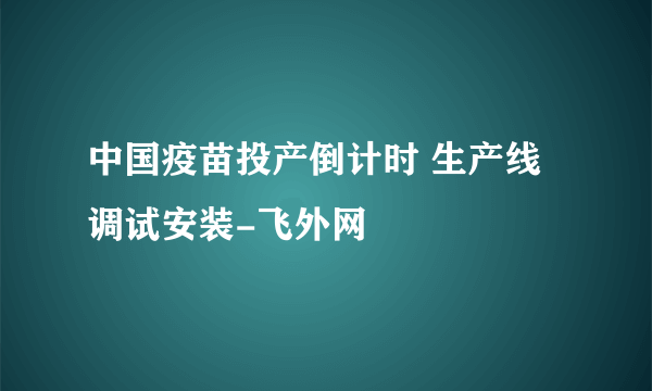 中国疫苗投产倒计时 生产线调试安装-飞外网