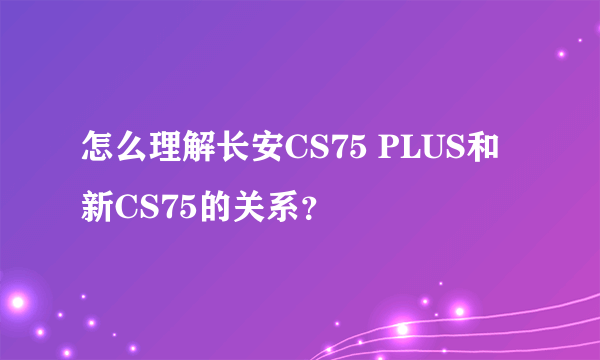 怎么理解长安CS75 PLUS和新CS75的关系？