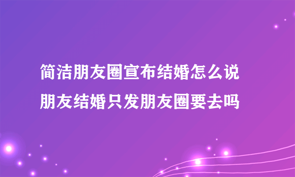 简洁朋友圈宣布结婚怎么说 朋友结婚只发朋友圈要去吗