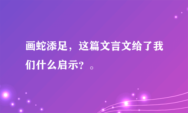 画蛇添足，这篇文言文给了我们什么启示？。