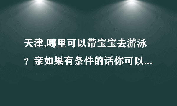 天津,哪里可以带宝宝去游泳？亲如果有条件的话你可以带宝宝去专业的儿童游泳馆