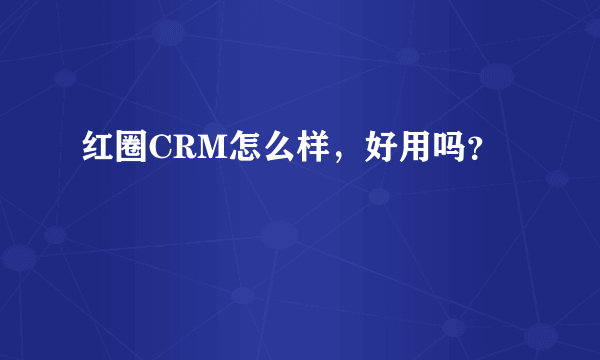 红圈CRM怎么样，好用吗？