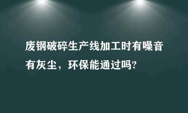 废钢破碎生产线加工时有噪音有灰尘，环保能通过吗?