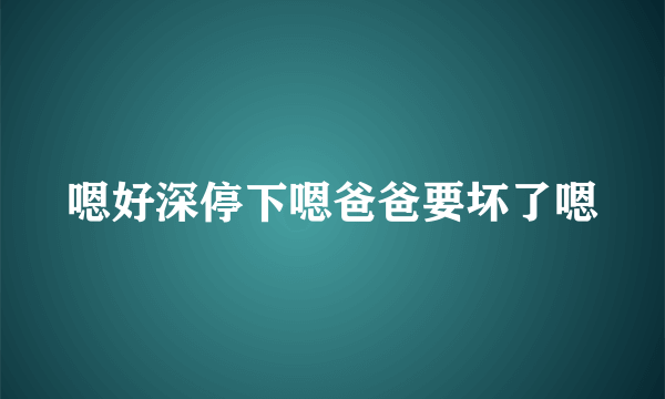 嗯好深停下嗯爸爸要坏了嗯