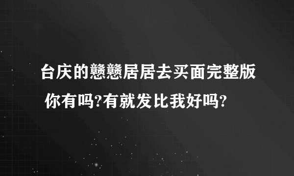 台庆的戆戆居居去买面完整版 你有吗?有就发比我好吗?