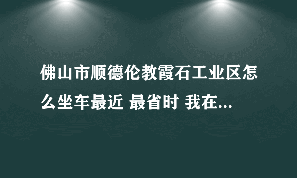 佛山市顺德伦教霞石工业区怎么坐车最近 最省时 我在深圳宝安汽车站附近 在线急？