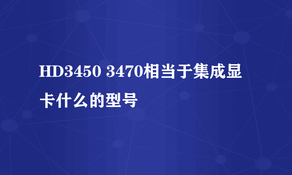 HD3450 3470相当于集成显卡什么的型号