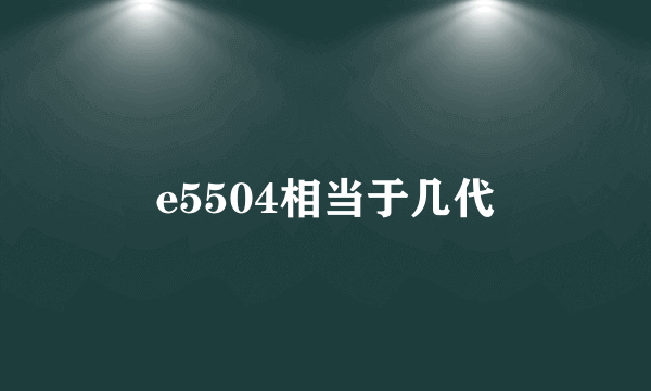 e5504相当于几代