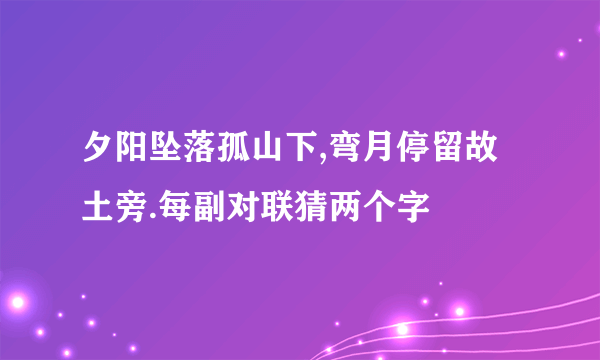 夕阳坠落孤山下,弯月停留故土旁.每副对联猜两个字