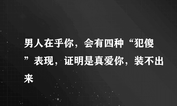 男人在乎你，会有四种“犯傻”表现，证明是真爱你，装不出来