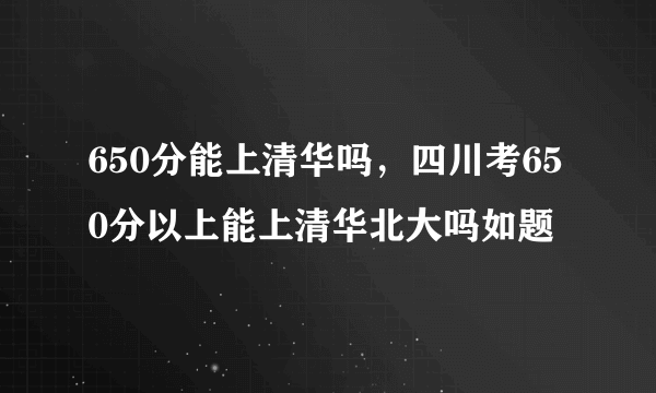 650分能上清华吗，四川考650分以上能上清华北大吗如题