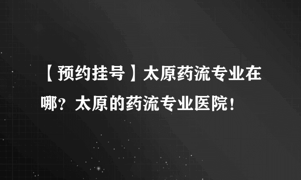 【预约挂号】太原药流专业在哪？太原的药流专业医院！